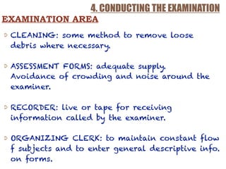4. CONDUCTING THE EXAMINATION
CLEANING: some method to remove loose
debris where necessary.
ASSESSMENT FORMS: adequate supply.  
Avoidance of crowding and noise around the
examiner.
RECORDER: live or tape for receiving
information called by the examiner.
ORGANIZING CLERK: to maintain constant flow
f subjects and to enter general descriptive info.
on forms.
EXAMINATION AREA
 