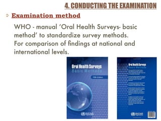 4. CONDUCTING THE EXAMINATION
Examination method
WHO - manual ‘Oral Health Surveys- basic
method’ to standardize survey methods.
For comparison of ﬁndings at national and
international levels.
 
