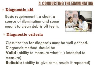 4. CONDUCTING THE EXAMINATION
Diagnostic aid
Basic requirement : a chair, a
source of illumination and some
means to clean debris off teeth.
Diagnostic criteria
Classiﬁcation for diagnosis must be well deﬁned.
Diagnostic method should be
Valid (ability to measure what it is intended to
measure)
Reliable (ability to give same results if repeated)
 