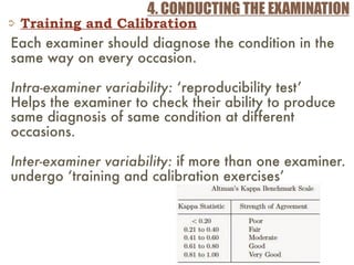 4. CONDUCTING THE EXAMINATION
Training and Calibration
Each examiner should diagnose the condition in the
same way on every occasion.
Intra-examiner variability: ‘reproducibility test’
Helps the examiner to check their ability to produce
same diagnosis of same condition at different
occasions.
Inter-examiner variability: if more than one examiner.
undergo ‘training and calibration exercises’
 