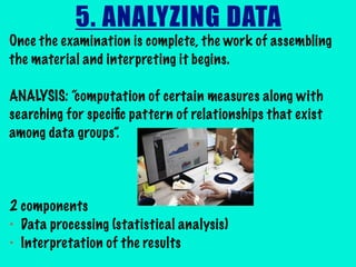 5. ANALYZING DATA
Once the examination is complete, the work of assembling
the material and interpreting it begins.
ANALYSIS: “computation of certain measures along with
searching for speciﬁc pattern of relationships that exist
among data groups”.
2 components
• Data processing (statistical analysis)
• Interpretation of the results
 
