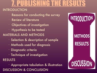 7. PUBLISHING THE RESULTS
INTRODUCTION
• Reasons for conducting the survey
• Review of literature
• Objectives of investigation
• Hypothesis to be tested
MATERIALS AND METHODS
• Selection & description of sample
• Methods used for diagnosis
• Diagnostic criteria
• Technique of investigation
RESULTS
• Appropriate tabulation & illustration
DISCUSSION & CONCLUSION
 