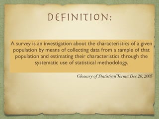 A survey is an investigation about the characteristics of a given
population by means of collecting data from a sample of that
population and estimating their characteristics through the
systematic use of statistical methodology.
Glossary of StatisticalTerms: Dec 20, 2005
Deﬁnition:
 