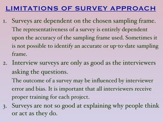LIMITATIONS OF SURVEY APPROACH
1. Surveys are dependent on the chosen sampling frame.  
The representativeness of a survey is entirely dependent
upon the accuracy of the sampling frame used. Sometimes it
is not possible to identify an accurate or up-to-date sampling
frame.
2. Interview surveys are only as good as the interviewers
asking the questions. 
The outcome of a survey may be inﬂuenced by interviewer
error and bias. It is important that all interviewers receive
proper training for each project.
3. Surveys are not so good at explaining why people think
or act as they do.  
 