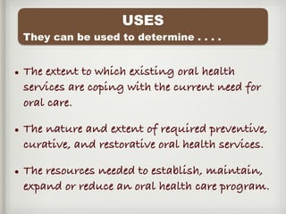• The extent to which existing oral health
services are coping with the current need for
oral care.
• The nature and extent of required preventive,
curative, and restorative oral health services.
• The resources needed to establish, maintain,
expand or reduce an oral health care program.
USES
They can be used to determine . . . .
 