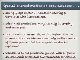 Special characteristics of oral diseases . . .
• strongly age-related . .increase in severity &
prevalence with increased age.
• exist in all populations, varying only in severity
and prevalence.
• Dental caries - irreversible, and so information on
current status provides data not only on the amount
of disease present, but also on previous disease
experience.
• Variations across population groups, with different
socioeconomic levels and environmental conditions.
 