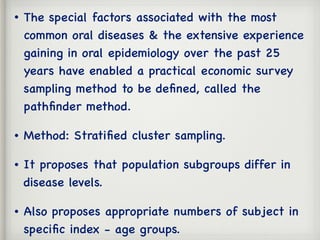 • The special factors associated with the most
common oral diseases & the extensive experience
gaining in oral epidemiology over the past 25
years have enabled a practical economic survey
sampling method to be deﬁned, called the
pathﬁnder method.
• Method: Stratiﬁed cluster sampling.
• It proposes that population subgroups differ in
disease levels.
• Also proposes appropriate numbers of subject in
speciﬁc index - age groups.
 