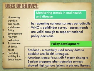 USES OF SURVEY:
1. Monitoring
trends in
oral health
and disease.
2. Policy
development
3. Program
evaluation
4. Assessment
of dental
needs
5. Providing
visibility for
dental issues
- by repeating national surveys periodically.
- WHO’s pathﬁnder survey - assess trends -
are valid enough to support national
policy decisions.
- Scotland - successfully used survey data to
establish oral health strategies.
- American states: focus shift F mouth rinsing to
Sealant programs after statewide surveys
showed high carious lesions in pits and ﬁssures.
 