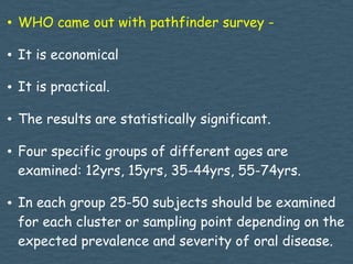 • WHO came out with pathfinder survey -
• It is economical
• It is practical.
• The results are statistically significant.
• Four specific groups of different ages are
examined: 12yrs, 15yrs, 35-44yrs, 55-74yrs.
• In each group 25-50 subjects should be examined
for each cluster or sampling point depending on the
expected prevalence and severity of oral disease.
 