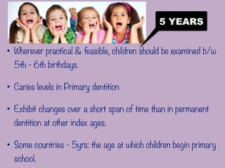 5 YEARS
• Wherever practical & feasible, children should be examined b/w
5th - 6th birthdays.
• Caries levels in Primary dentition
• Exhibit changes over a short span of time than in permanent
dentition at other index ages.
• Some countries - 5yrs: the age at which children begin primary
school.
 