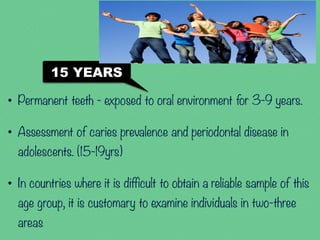 15 YEARS
• Permanent teeth - exposed to oral environment for 3-9 years.
• Assessment of caries prevalence and periodontal disease in
adolescents. (15-19yrs)
• In countries where it is difficult to obtain a reliable sample of this
age group, it is customary to examine individuals in two-three
areas
 