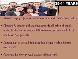 • Standard age group for surveillance of oral health conditions in adults.
• Planners & decision-makers can assess the full effect of dental
caries, level of severe periodontal involvement, & general effects of
oral health care provided.
• Samples can be derived from organized groups - office, factory
workers etc.
• Care must be taken to avoid obvious selection bias.
35-44 YEARS
 
