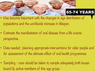 • Has become important with the changes in age distribution of
populations and the worldwide increase in lifespan.
• Estimate the manifestation of oral disease from a life course
perspective.
• Data needed : planning appropriate interventions for older people and
for assessment of the ultimate effect of oral health programmes
• Sampling - care should be taken to sample adequately both house-
bound & active members of this age group.
65-74 YEARS
 