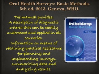 Oral Health Surveys: Basic Methods.
5th ed, 2013. Geneva, WHO.
The manual provides:
A description of diagnostic
criteria that can be readily
understood and applied in all
countries.
Information on means of
obtaining practical assistance
for planning and
implementing surveys,
summarizing data and
analyzing results.
 