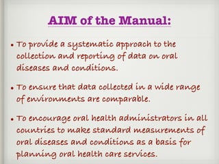 AIM of the Manual:
• To provide a systematic approach to the
collection and reporting of data on oral
diseases and conditions.
• To ensure that data collected in a wide range
of environments are comparable.
• To encourage oral health administrators in all
countries to make standard measurements of
oral diseases and conditions as a basis for
planning oral health care services.
 