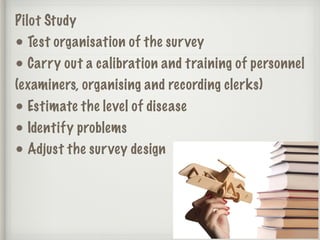 Pilot Study
• Test organisation of the survey
• Carry out a calibration and training of personnel
(examiners, organising and recording clerks)
• Estimate the level of disease
• Identify problems
• Adjust the survey design
 