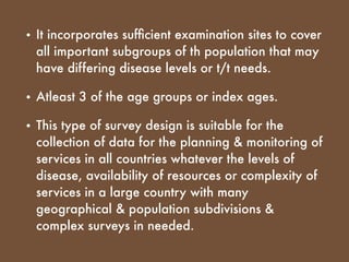 • It incorporates sufﬁcient examination sites to cover
all important subgroups of th population that may
have differing disease levels or t/t needs.
• Atleast 3 of the age groups or index ages.
• This type of survey design is suitable for the
collection of data for the planning & monitoring of
services in all countries whatever the levels of
disease, availability of resources or complexity of
services in a large country with many
geographical & population subdivisions &
complex surveys in needed.
 