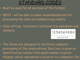 STANDARD CODES
• Must be used for all sections of the form(s).
• WHO - will be able to make recommendations for
processing the data and summarizing results.
• Clear writing- to prevent confusion b/w alphabets and
numbers.
• The forms are designed to facilitate computer
processing of the observations. Each box is given an
identification number (the small number in paren-
theses), which represents a location in a computer file.
 