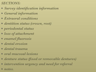 SECTIONS:
Survey identiﬁcation information
General information
Extraoral conditions
dentition status (crown, root)
periodontal status
loss of attachment
enamel ﬂuorosis
dental erosion
dental trauma
oral mucosal lesions
denture status (ﬁxed or removable dentures)
intervention urgency and need for referral
notes.
 