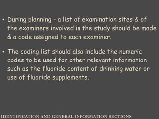 IDENTIFICATION AND GENERAL INFORMATION SECTIONS
• During planning - a list of examination sites & of
the examiners involved in the study should be made
& a code assigned to each examiner.
• The coding list should also include the numeric
codes to be used for other relevant information
such as the fluoride content of drinking water or
use of fluoride supplements.
 