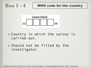Box 1 - 4
IDENTIFICATION AND GENERAL INFORMATION SECTIONS
WHO code for the country
• Country in which the survey is
carried out.
• Should not be filled by the
investigator.
 