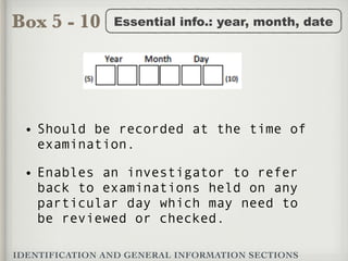 Box 5 - 10
IDENTIFICATION AND GENERAL INFORMATION SECTIONS
Essential info.: year, month, date
• Should be recorded at the time of
examination.
• Enables an investigator to refer
back to examinations held on any
particular day which may need to
be reviewed or checked.
 