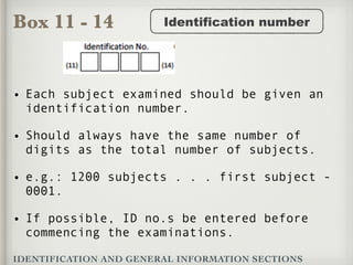 Box 11 - 14
IDENTIFICATION AND GENERAL INFORMATION SECTIONS
Identification number
• Each subject examined should be given an
identification number.
• Should always have the same number of
digits as the total number of subjects.
• e.g.: 1200 subjects . . . first subject -
0001.
• If possible, ID no.s be entered before
commencing the examinations.
 