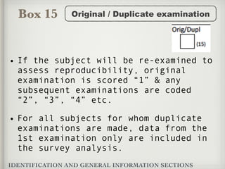 Box 15
IDENTIFICATION AND GENERAL INFORMATION SECTIONS
Original / Duplicate examination
• If the subject will be re-examined to
assess reproducibility, original
examination is scored “1” & any
subsequent examinations are coded
“2”, “3”, “4” etc.
• For all subjects for whom duplicate
examinations are made, data from the
1st examination only are included in
the survey analysis.
 
