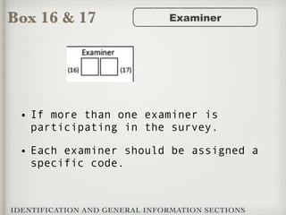 Box 16 & 17
IDENTIFICATION AND GENERAL INFORMATION SECTIONS
Examiner
• If more than one examiner is
participating in the survey.
• Each examiner should be assigned a
specific code.
 