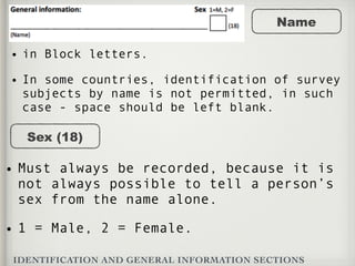 IDENTIFICATION AND GENERAL INFORMATION SECTIONS
Name
• in Block letters.
• In some countries, identification of survey
subjects by name is not permitted, in such
case - space should be left blank.
Sex (18)
• Must always be recorded, because it is
not always possible to tell a person’s
sex from the name alone.
• 1 = Male, 2 = Female.
 
