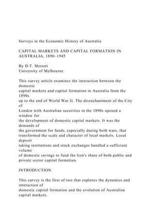 Surveys in the Economic History of Australia
CAPITAL MARKETS AND CAPITAL FORMATION IN
AUSTRALIA, 1890–1945
By D.T. Merrett
University of Melbourne
This survey article examines the interaction between the
domestic
capital markets and capital formation in Australia from the
1890s
up to the end of World War II. The disenchantment of the City
of
London with Australian securities in the 1890s opened a
window for
the development of domestic capital markets. It was the
demands of
the government for funds, especially during both wars, that
transformed the scale and character of local markets. Local
deposit
taking institutions and stock exchanges handled a sufficient
volume
of domestic savings to fund the lion's share of both public and
private sector capital formation.
INTRODUCTION
This survey is the first of two that explores the dynamics and
interaction of
domestic capital formation and the evolution of Australian
capital markets.
 