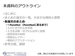 本資料のアウトライン
•はじめに
•まとめた論文の一覧，大まかな傾向と感想
•各論文のまとめ
• ～PointNet （PointNetに至るまで）
• 入力にボクセルを利用
• 入力を点群・ボクセル以外に変換
• 局所形状の利用
• 特殊なレイヤー
• 個別のアプリケーション
•参考文献，謝辞
以降，図などを各論文から引用しています
 
