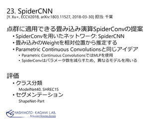 23. SpiderCNN
[Y. Xu+, ECCV2018, arXiv:1803.11527, 2018-03-30] 担当: 千葉
点群に適用できる畳み込み演算SpiderConvの提案
• SpiderConvを用いたネットワーク: SpiderCNN
• 畳み込みのWeightを相対位置から推定する
• Parametric Continuous Convolutionsと同じアイデア
• Parametric Continuous ConvolutionsではMLPを使用
• SpiderConvはパラメータ数を減らすため，異なるモデルを用いる
評価
• クラス分類
ModelNet40, SHREC15
• セグメンテーション
ShapeNet-Part
 