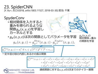 23. SpiderCNN
[Y. Xu+, ECCV2018, arXiv:1803.11527, 2018-03-30] 担当: 千葉
SpyderConv
• 相対関係を入力すると
重みを得られるような
関数𝑔𝑔𝑤𝑤 𝑥𝑥, 𝑦𝑦, 𝑧𝑧 を学習し
カーネルとする
• 𝑔𝑔𝑤𝑤 𝑥𝑥, 𝑦𝑦, 𝑧𝑧 は次の関数としてパラメータを学習
𝑔𝑔𝑤𝑤 𝑥𝑥, 𝑦𝑦, 𝑧𝑧 :
相対関係→重み
の関数を学習
一定半径の球の内部にあるかの指示関数
連続関数に対する𝑥𝑥, 𝑦𝑦, 𝑧𝑧の3次までのテイラー展開
 