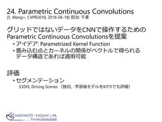 24. Parametric Continuous Convolutions
[S. Wang+, CVPR2018, 2018-06-18] 担当: 千葉
グリッドではないデータをCNNで操作するための
Parametric Continuous Convolutionsを提案
• アイデア: Parametrized Kernel Function
• 畳み込む点とカーネルの関係がベクトルで得られる
データ構造であれば適用可能
評価
• セグメンテーション
S3DIS, Driving Scenes （独自，学習後モデルをKITTIでも評価）
 