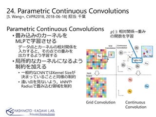 24. Parametric Continuous Convolutions
[S. Wang+, CVPR2018, 2018-06-18] 担当: 千葉
Parametric Continuous Convolutions
• 畳み込みのカーネルを
MLPで学習させる
データ点とカーネルの相対関係を
入力すると，その点での重みを
出力するよう学習する
• 局所的なカーネルになるよう
制約を加える
• 一般的なCNNではKernel Sizeが
決まっていることと同様の制約
• 遠い点を見ないよう，kNNや
Radiusで畳み込む領域を制約
Grid Convolution Continuous
Convolution
𝑔𝑔 ⋅ : 相対関係→重み
の関数を学習
 
