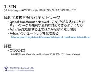 1. STN
[M. Jaderberg+, NIPS2015, arXiv:1506.02025, 2015-01-05] 担当: 戸田
幾何学変換を扱えるネットワーク
• Spatial Transformer Network (STN) を組み込むことで
ネットワークが幾何学変換に対応できるようになる
• PointNetを理解する上では欠かせない先行研究
• PyTorchのチュートリアルにもある
https://pytorch.org/tutorials/intermediate/spatial_transformer_tutorial.html
評価
• クラス分類
MNIST, Street View House Numbers, CUB-200-2011 birds dataset
 