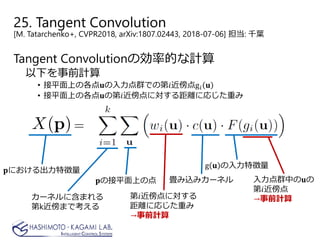 25. Tangent Convolution
[M. Tatarchenko+, CVPR2018, arXiv:1807.02443, 2018-07-06] 担当: 千葉
Tangent Convolutionの効率的な計算
以下を事前計算
• 接平面上の各点𝐮𝐮の入力点群での第𝑖𝑖近傍点g𝑖𝑖 𝐮𝐮
• 接平面上の各点𝐮𝐮の第𝑖𝑖近傍点に対する距離に応じた重み
𝐩𝐩における出力特徴量
𝐩𝐩の接平面上の点 畳み込みカーネル 入力点群中の𝐮𝐮の
第𝑖𝑖近傍点
→事前計算
g 𝐮𝐮 の入力特徴量
カーネルに含まれる
第k近傍まで考える
第𝑖𝑖近傍点に対する
距離に応じた重み
→事前計算
 