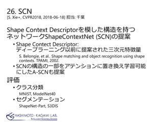 26. SCN
[S. Xie+, CVPR2018, 2018-06-18] 担当: 千葉
Shape Context Descriptorを模した構造を持つ
ネットワークShapeContextNet (SCN)の提案
• Shape Contect Descriptor:
ディープラーニング以前に提案された三次元特徴量
S. Belongie, et al.. Shape matching and object recognition using shape
contexts. TPAMI, 2002.
• SCNの構造の一部をアテンションに置き換え学習可能
にしたA-SCNも提案
評価
• クラス分類
MNIST, ModelNet40
• セグメンテーション
ShapeNet-Part, S3DIS
 
