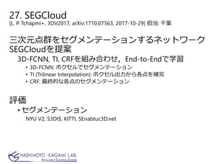 27. SEGCloud
[L. P. Tchapmi+, 3DV2017, arXiv:1710.07563, 2017-10-29] 担当: 千葉
三次元点群をセグメンテーションするネットワーク
SEGCloudを提案
3D-FCNN, TI, CRFを組み合わせ，End-to-Endで学習
• 3D-FCNN: ボクセルでセグメンテーション
• TI (Trilinear Interpolation): ボクセル出力から各点を補完
• CRF: 最終的な各点のセグメンテーション
評価
• セグメンテーション
NYU V2, S3DIS, KITTI, SEnabtuc3D.net
 