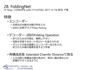 28. FoldingNet
[Y. Yang+, CVPR2018, arXiv:1712.07262, 2017-12-19] 担当: 千葉
特徴
• エンコーダー
• 近傍点の分散共分散行列を入力
• kNNに近傍グラフでMax Pooling
• デコーダー: 2回のFolding Operation
• 折りたたみは可視化・解釈しやすい
• 切断も学習できる→トポロジーも変えられる
• グリッドの各点座標とエンコーダー出力を入力，
折りたたみ後の座標を返すよう学習
• 再構成誤差: Extended Chamfer Distanceで測る
• 入力点群と再構成点群の各点が，相互に最近傍点との
距離が小さくなるように
 