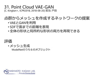 31. Point Cloud VAE-GAN
[C. Kingkan+, ICPR2018, 2018-08-20] 担当: 戸田
点群からメッシュを作成するネットワークの提案
• VAEとGANを利用
• SDFで面までの距離を表現
• 全体の形状と局所的な形状の両方を再現できる
評価
• メッシュ生成
ModelNetのうち６のオブジェクト
 