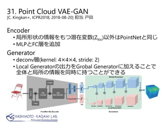 31. Point Cloud VAE-GAN
[C. Kingkan+, ICPR2018, 2018-08-20] 担当: 戸田
Encoder
• 局所形状の情報をもつ潜在変数(Zloc)以外はPointNetと同じ
• MLPとFC層を追加
Generator
• deconv層(kernel: 4×4×4, stride: 2)
• Local Generatorの出力をGrobal Generatorに加えることで
全体と局所の情報を同時に持つことができる
 