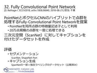 32. Fully Convolutional Point Network
[D. Rethage+, ECCV2018, arXiv:1808.06840, 2018-08-21] 担当: 千葉
PointNetとボクセルCNNのハイブリットで点群を
処理するFully-Convolutional Point Networkを提案
• PointNetを局所点群の特徴量記述子として利用
• 20万点規模の点群を一度に処理できる
三次元空間（ScanNet）に対してキャプションを
付けたデータセットを作成
評価
• セグメンテーション
ScanNet, ShapeNet-Part
• キャプション生成
SpanNetの一部＋独自ラベリングのデータセット（公開済み）
 