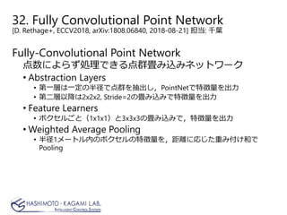 32. Fully Convolutional Point Network
[D. Rethage+, ECCV2018, arXiv:1808.06840, 2018-08-21] 担当: 千葉
Fully-Convolutional Point Network
点数によらず処理できる点群畳み込みネットワーク
• Abstraction Layers
• 第一層は一定の半径で点群を抽出し，PointNetで特徴量を出力
• 第二層以降は2x2x2, Stride=2の畳み込みで特徴量を出力
• Feature Learners
• ボクセルごと（1x1x1）と3x3x3の畳み込みで，特徴量を出力
• Weighted Average Pooling
• 半径1メートル内のボクセルの特徴量を，距離に応じた重み付け和で
Pooling
 