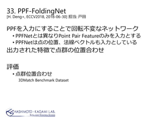 33. PPF-FoldingNet
[H. Deng+, ECCV2018, 2018-06-30] 担当: 戸田
PPFを入力にすることで回転不変なネットワーク
• PPFNetとは異なりPoint Pair Featureのみを入力とする
• PPFNetは点の位置、法線ベクトルも入力としている
出力された特徴で点群の位置合わせ
評価
• 点群位置合わせ
3DMatch Benchmark Dataset
 