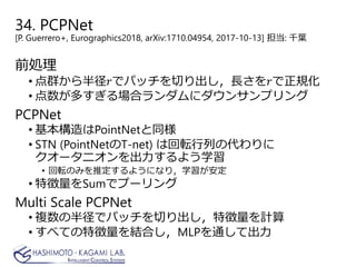 前処理
• 点群から半径𝑟𝑟でパッチを切り出し，長さを𝑟𝑟で正規化
• 点数が多すぎる場合ランダムにダウンサンプリング
PCPNet
• 基本構造はPointNetと同様
• STN (PointNetのT-net) は回転行列の代わりに
クオータニオンを出力するよう学習
• 回転のみを推定するようになり，学習が安定
• 特徴量をSumでプーリング
Multi Scale PCPNet
• 複数の半径でパッチを切り出し，特徴量を計算
• すべての特徴量を結合し，MLPを通して出力
34. PCPNet
[P. Guerrero+, Eurographics2018, arXiv:1710.04954, 2017-10-13] 担当: 千葉
 