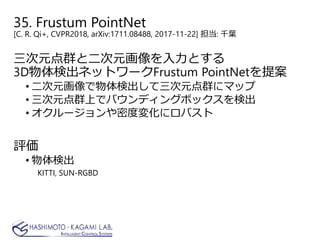 35. Frustum PointNet
[C. R. Qi+, CVPR2018, arXiv:1711.08488, 2017-11-22] 担当: 千葉
三次元点群と二次元画像を入力とする
3D物体検出ネットワークFrustum PointNetを提案
• 二次元画像で物体検出して三次元点群にマップ
• 三次元点群上でバウンディングボックスを検出
• オクルージョンや密度変化にロバスト
評価
• 物体検出
KITTI, SUN-RGBD
 
