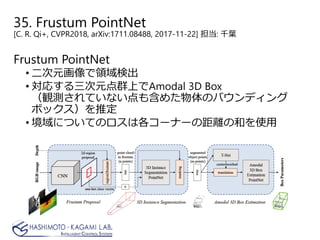 35. Frustum PointNet
[C. R. Qi+, CVPR2018, arXiv:1711.08488, 2017-11-22] 担当: 千葉
Frustum PointNet
• 二次元画像で領域検出
• 対応する三次元点群上でAmodal 3D Box
（観測されていない点も含めた物体のバウンディング
ボックス）を推定
• 境域についてのロスは各コーナーの距離の和を使用
 