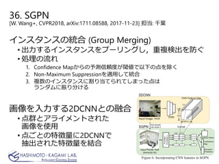 36. SGPN
[W. Wang+, CVPR2018, arXiv:1711.08588, 2017-11-23] 担当: 千葉
インスタンスの統合 (Group Merging)
• 出力するインスタンスをプーリングし，重複検出を防ぐ
• 処理の流れ
1. Confidence Mapからの予測信頼度が閾値で以下の点を除く
2. Non-Maximum Suppressionを適用して統合
3. 複数のインスタンスに割り当てられてしまった点は
ランダムに振り分ける
画像を入力する2DCNNとの融合
• 点群とアライメントされた
画像を使用
• 点ごとの特徴量に2DCNNで
抽出された特徴量を結合
 